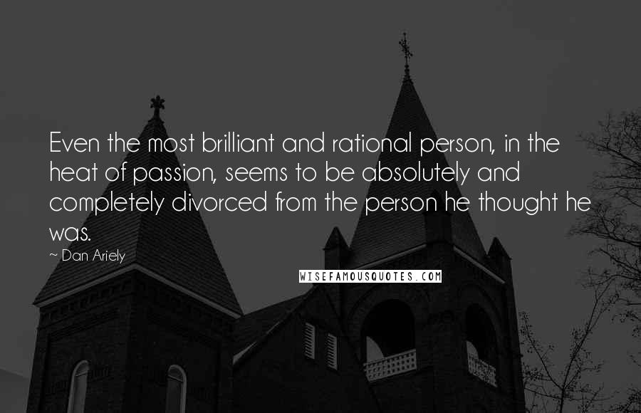 Dan Ariely Quotes: Even the most brilliant and rational person, in the heat of passion, seems to be absolutely and completely divorced from the person he thought he was.