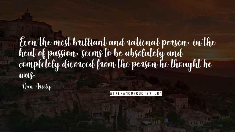 Dan Ariely Quotes: Even the most brilliant and rational person, in the heat of passion, seems to be absolutely and completely divorced from the person he thought he was.