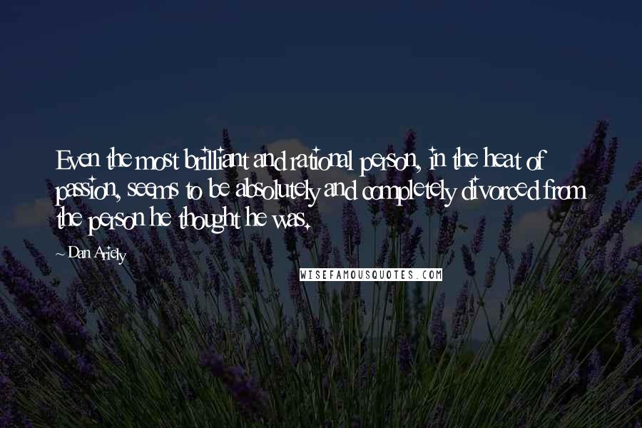 Dan Ariely Quotes: Even the most brilliant and rational person, in the heat of passion, seems to be absolutely and completely divorced from the person he thought he was.