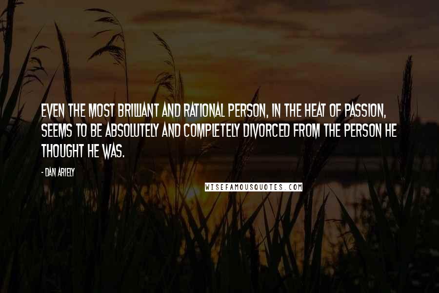 Dan Ariely Quotes: Even the most brilliant and rational person, in the heat of passion, seems to be absolutely and completely divorced from the person he thought he was.
