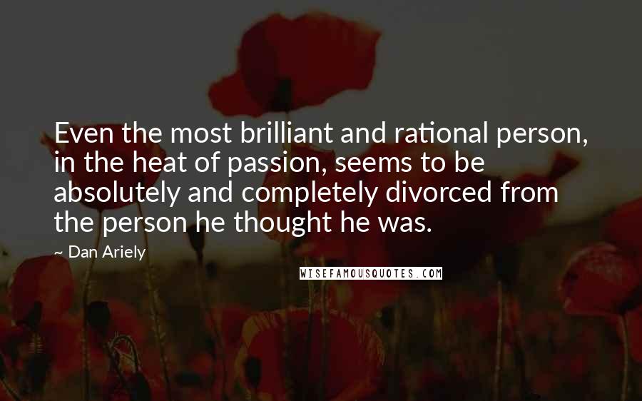 Dan Ariely Quotes: Even the most brilliant and rational person, in the heat of passion, seems to be absolutely and completely divorced from the person he thought he was.