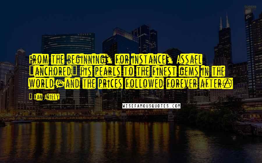 Dan Ariely Quotes: From the beginning, for instance, Assael "anchored" his pearls to the finest gems in the world-and the prices followed forever after.