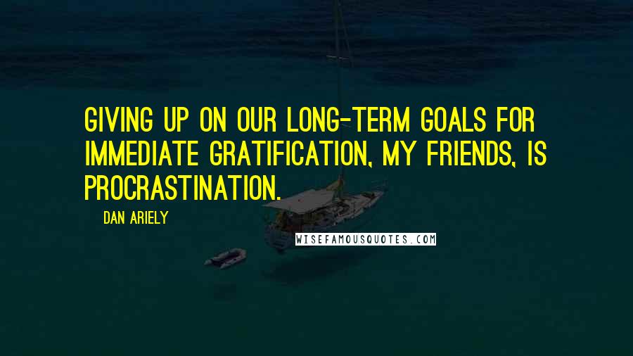 Dan Ariely Quotes: Giving up on our long-term goals for immediate gratification, my friends, is procrastination.