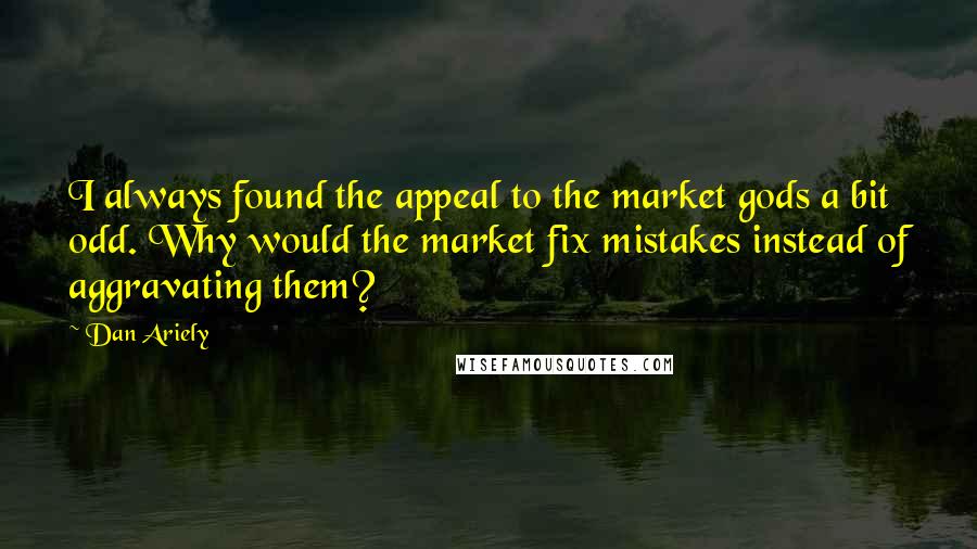 Dan Ariely Quotes: I always found the appeal to the market gods a bit odd. Why would the market fix mistakes instead of aggravating them?