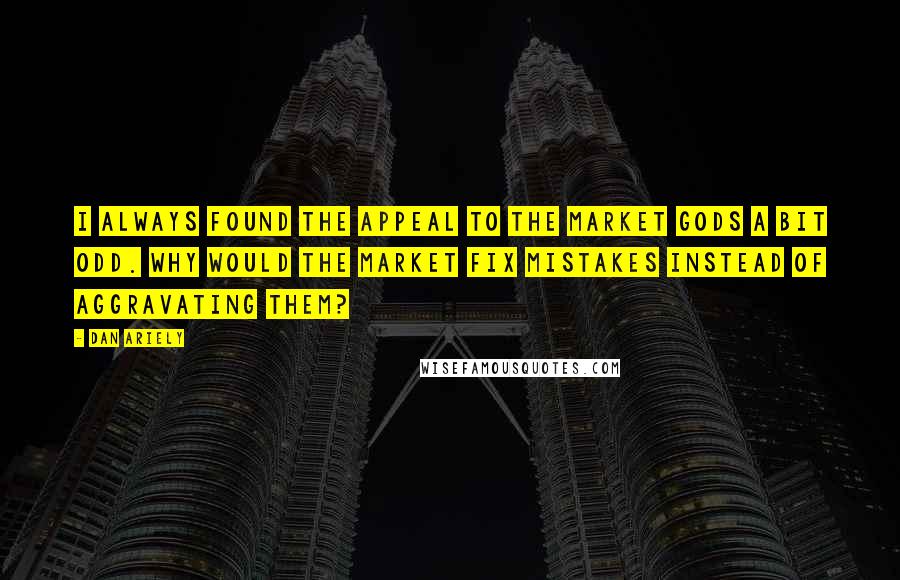Dan Ariely Quotes: I always found the appeal to the market gods a bit odd. Why would the market fix mistakes instead of aggravating them?