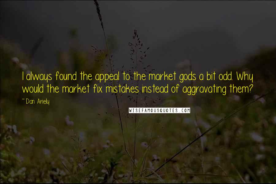 Dan Ariely Quotes: I always found the appeal to the market gods a bit odd. Why would the market fix mistakes instead of aggravating them?