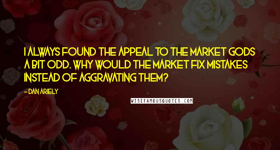 Dan Ariely Quotes: I always found the appeal to the market gods a bit odd. Why would the market fix mistakes instead of aggravating them?