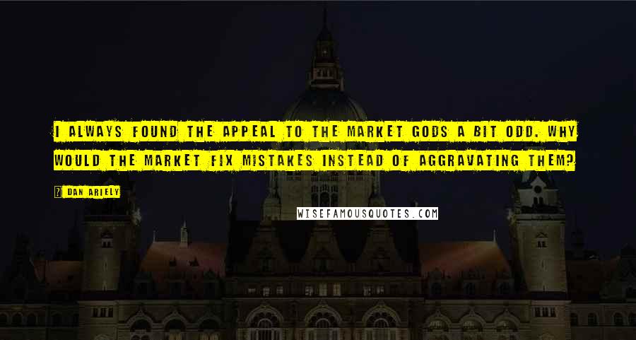 Dan Ariely Quotes: I always found the appeal to the market gods a bit odd. Why would the market fix mistakes instead of aggravating them?