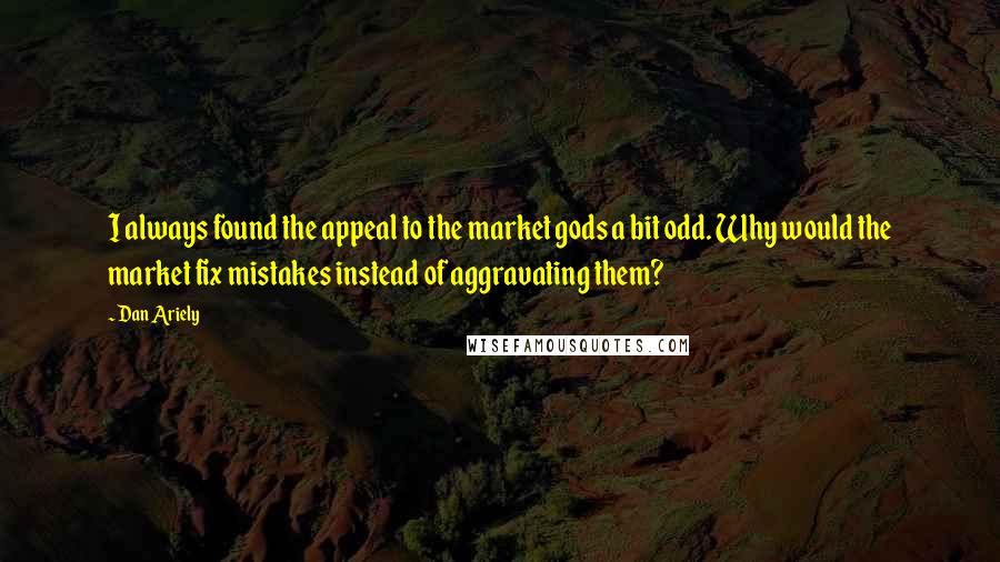 Dan Ariely Quotes: I always found the appeal to the market gods a bit odd. Why would the market fix mistakes instead of aggravating them?