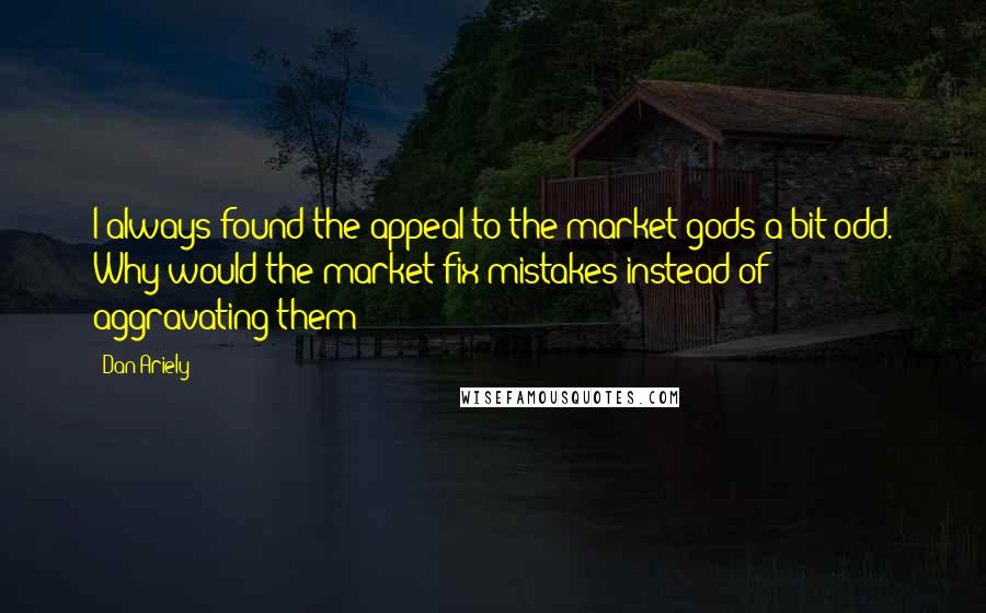 Dan Ariely Quotes: I always found the appeal to the market gods a bit odd. Why would the market fix mistakes instead of aggravating them?