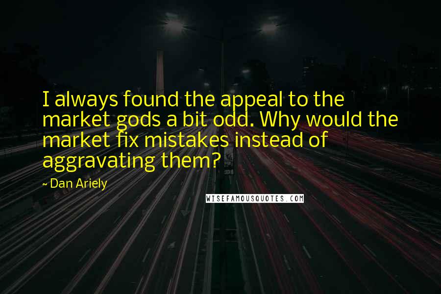 Dan Ariely Quotes: I always found the appeal to the market gods a bit odd. Why would the market fix mistakes instead of aggravating them?