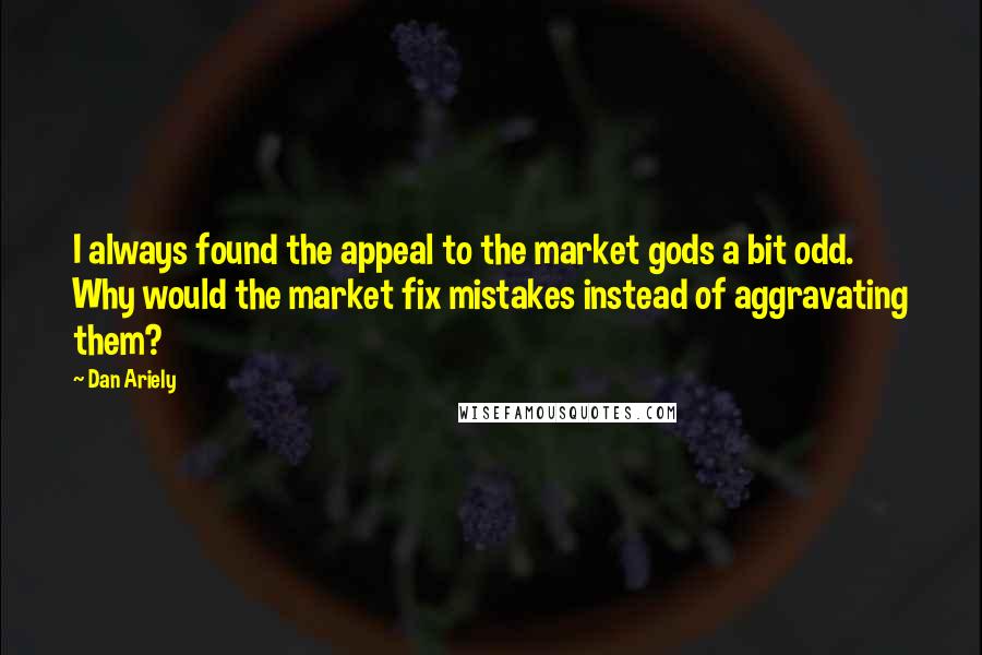 Dan Ariely Quotes: I always found the appeal to the market gods a bit odd. Why would the market fix mistakes instead of aggravating them?