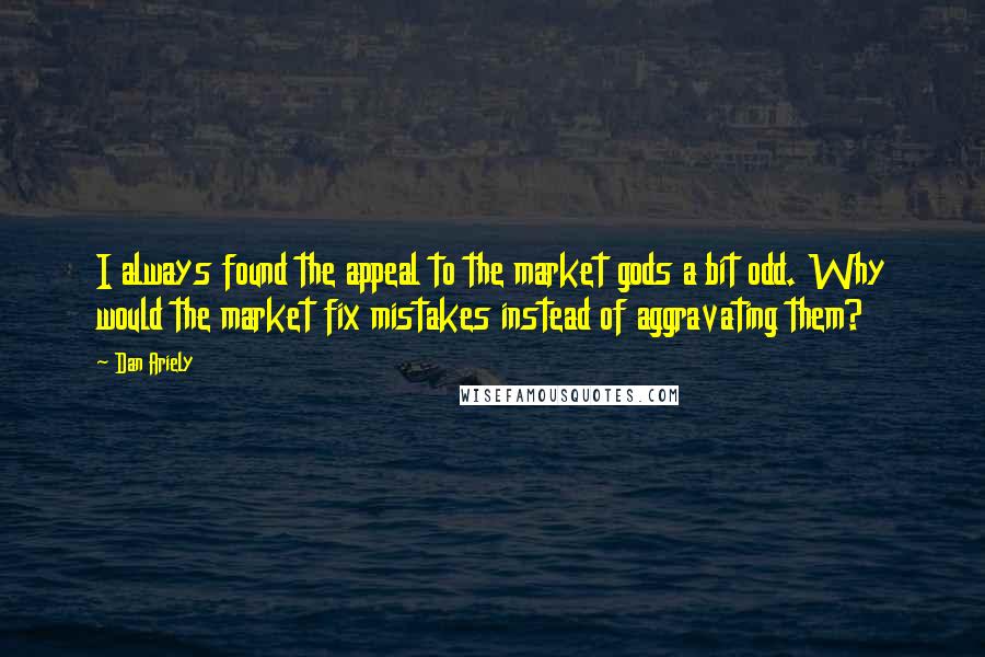 Dan Ariely Quotes: I always found the appeal to the market gods a bit odd. Why would the market fix mistakes instead of aggravating them?