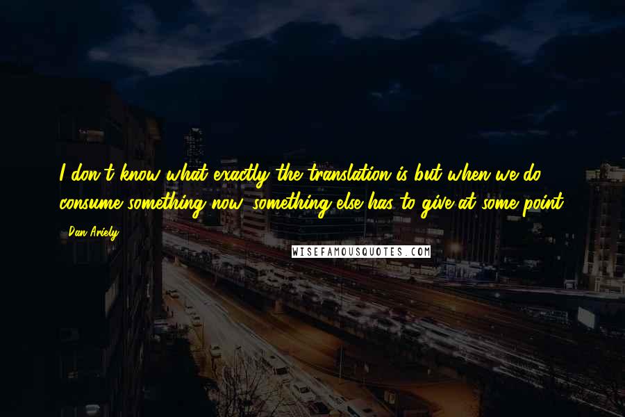 Dan Ariely Quotes: I don't know what exactly the translation is but when we do consume something now, something else has to give at some point.