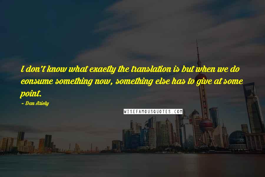 Dan Ariely Quotes: I don't know what exactly the translation is but when we do consume something now, something else has to give at some point.