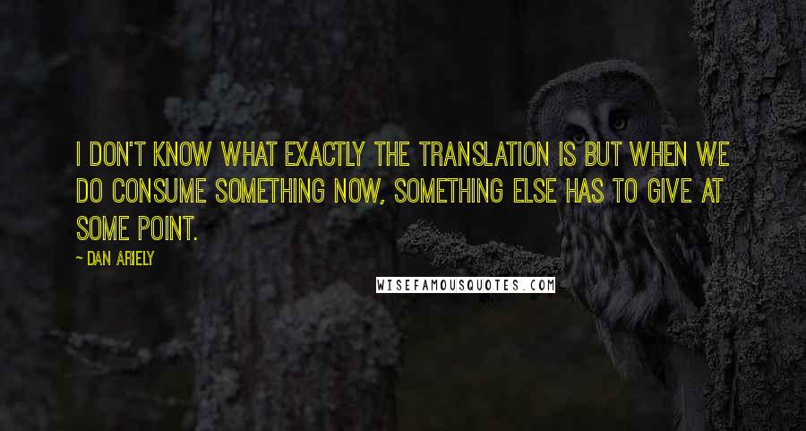 Dan Ariely Quotes: I don't know what exactly the translation is but when we do consume something now, something else has to give at some point.