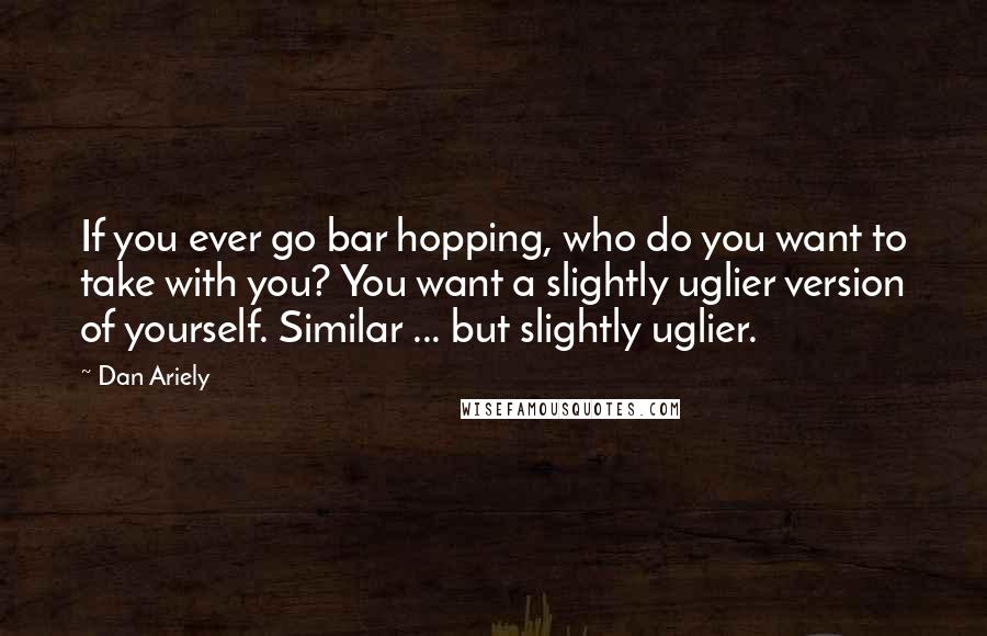 Dan Ariely Quotes: If you ever go bar hopping, who do you want to take with you? You want a slightly uglier version of yourself. Similar ... but slightly uglier.