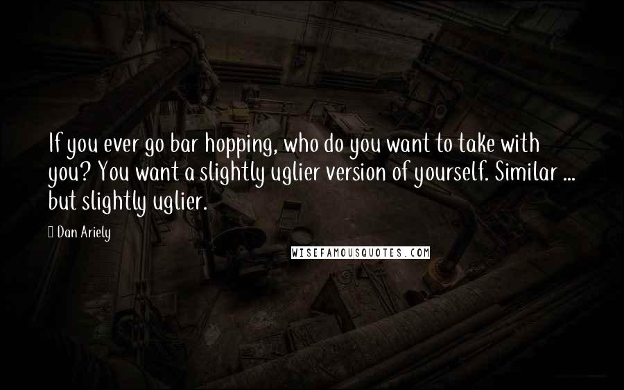 Dan Ariely Quotes: If you ever go bar hopping, who do you want to take with you? You want a slightly uglier version of yourself. Similar ... but slightly uglier.