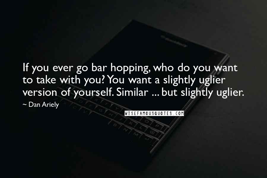 Dan Ariely Quotes: If you ever go bar hopping, who do you want to take with you? You want a slightly uglier version of yourself. Similar ... but slightly uglier.