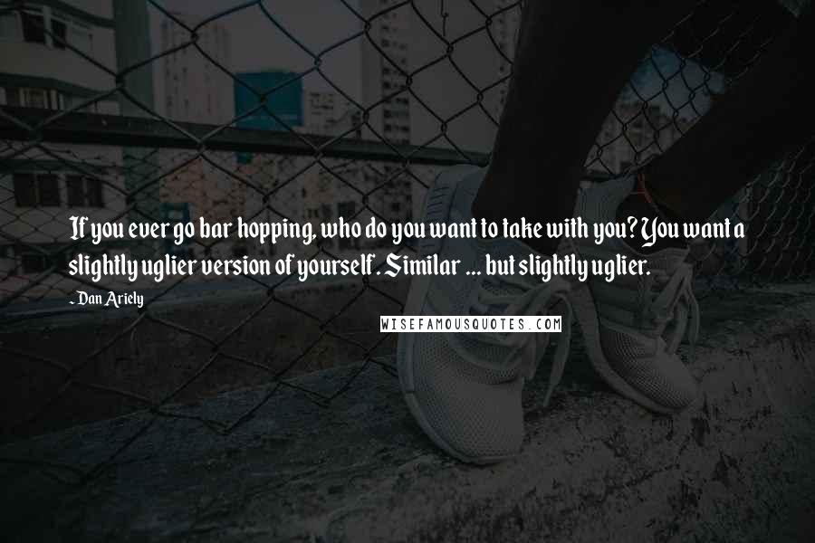 Dan Ariely Quotes: If you ever go bar hopping, who do you want to take with you? You want a slightly uglier version of yourself. Similar ... but slightly uglier.