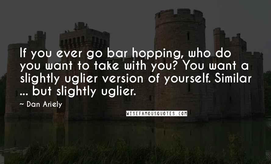 Dan Ariely Quotes: If you ever go bar hopping, who do you want to take with you? You want a slightly uglier version of yourself. Similar ... but slightly uglier.