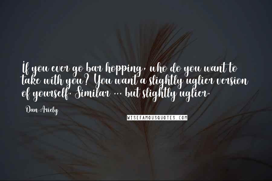 Dan Ariely Quotes: If you ever go bar hopping, who do you want to take with you? You want a slightly uglier version of yourself. Similar ... but slightly uglier.