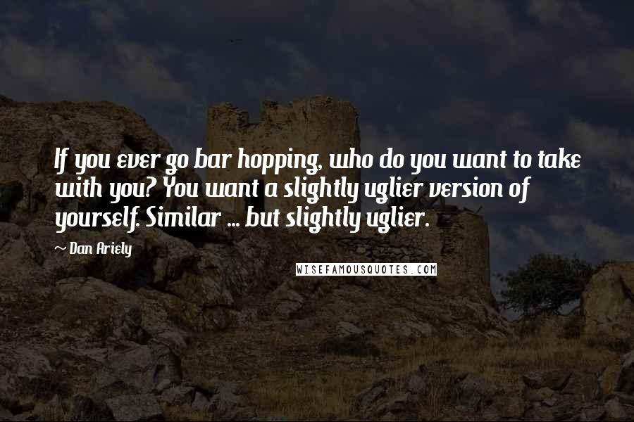 Dan Ariely Quotes: If you ever go bar hopping, who do you want to take with you? You want a slightly uglier version of yourself. Similar ... but slightly uglier.