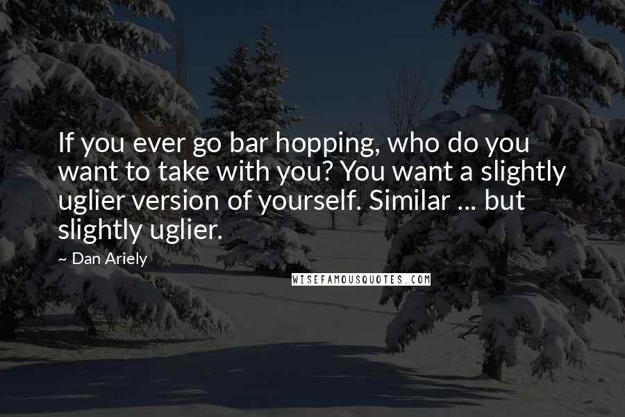 Dan Ariely Quotes: If you ever go bar hopping, who do you want to take with you? You want a slightly uglier version of yourself. Similar ... but slightly uglier.