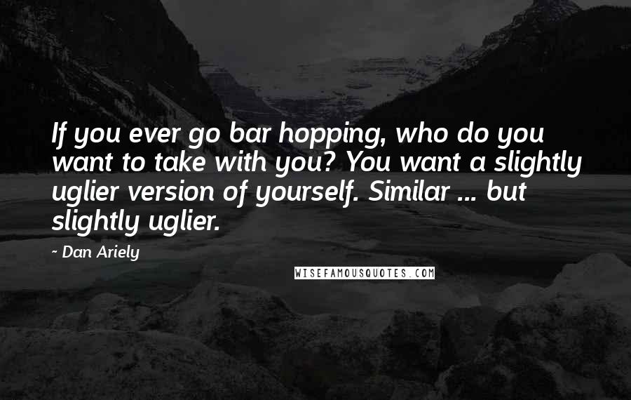 Dan Ariely Quotes: If you ever go bar hopping, who do you want to take with you? You want a slightly uglier version of yourself. Similar ... but slightly uglier.