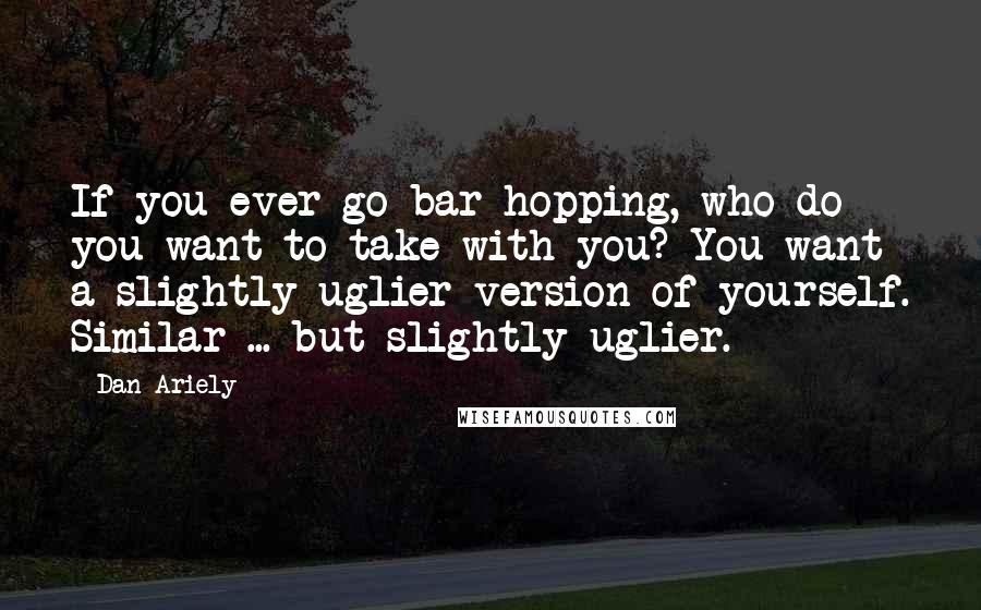 Dan Ariely Quotes: If you ever go bar hopping, who do you want to take with you? You want a slightly uglier version of yourself. Similar ... but slightly uglier.