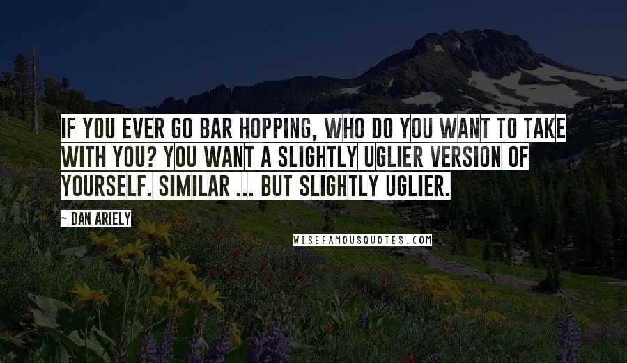 Dan Ariely Quotes: If you ever go bar hopping, who do you want to take with you? You want a slightly uglier version of yourself. Similar ... but slightly uglier.