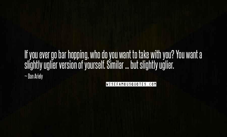 Dan Ariely Quotes: If you ever go bar hopping, who do you want to take with you? You want a slightly uglier version of yourself. Similar ... but slightly uglier.