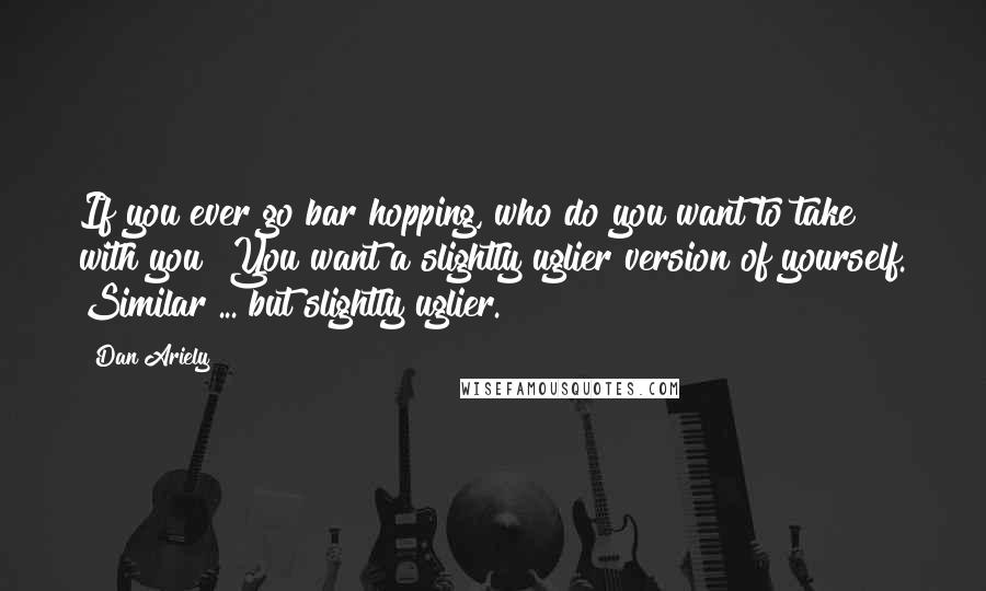Dan Ariely Quotes: If you ever go bar hopping, who do you want to take with you? You want a slightly uglier version of yourself. Similar ... but slightly uglier.