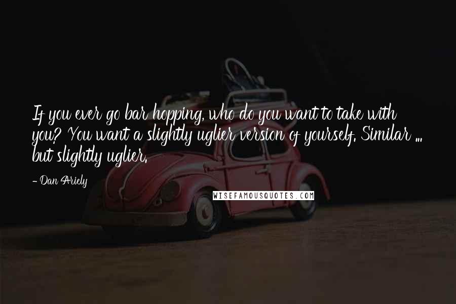 Dan Ariely Quotes: If you ever go bar hopping, who do you want to take with you? You want a slightly uglier version of yourself. Similar ... but slightly uglier.