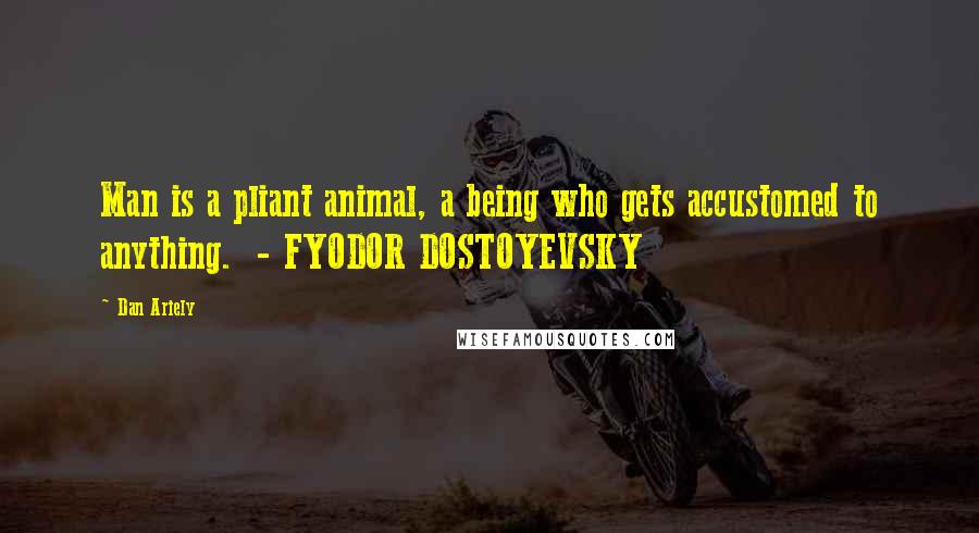 Dan Ariely Quotes: Man is a pliant animal, a being who gets accustomed to anything.  - FYODOR DOSTOYEVSKY