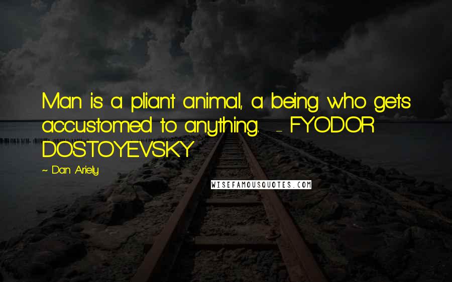 Dan Ariely Quotes: Man is a pliant animal, a being who gets accustomed to anything. - FYODOR DOSTOYEVSKY