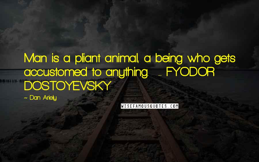 Dan Ariely Quotes: Man is a pliant animal, a being who gets accustomed to anything.  - FYODOR DOSTOYEVSKY