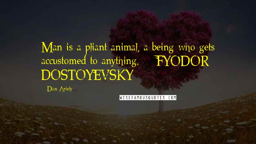 Dan Ariely Quotes: Man is a pliant animal, a being who gets accustomed to anything.  - FYODOR DOSTOYEVSKY