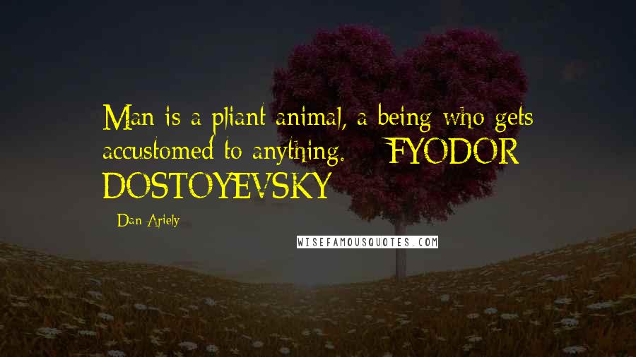 Dan Ariely Quotes: Man is a pliant animal, a being who gets accustomed to anything. - FYODOR DOSTOYEVSKY
