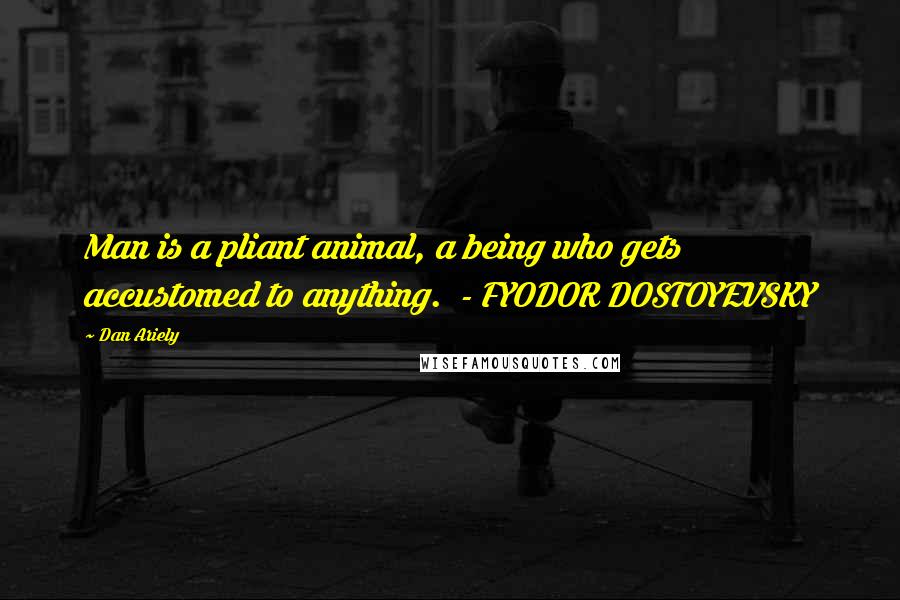Dan Ariely Quotes: Man is a pliant animal, a being who gets accustomed to anything. - FYODOR DOSTOYEVSKY