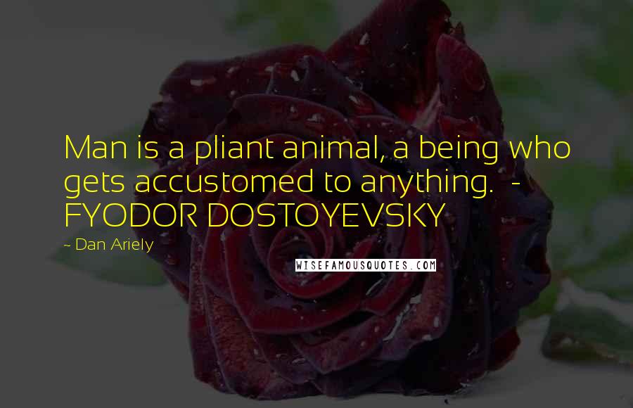 Dan Ariely Quotes: Man is a pliant animal, a being who gets accustomed to anything. - FYODOR DOSTOYEVSKY