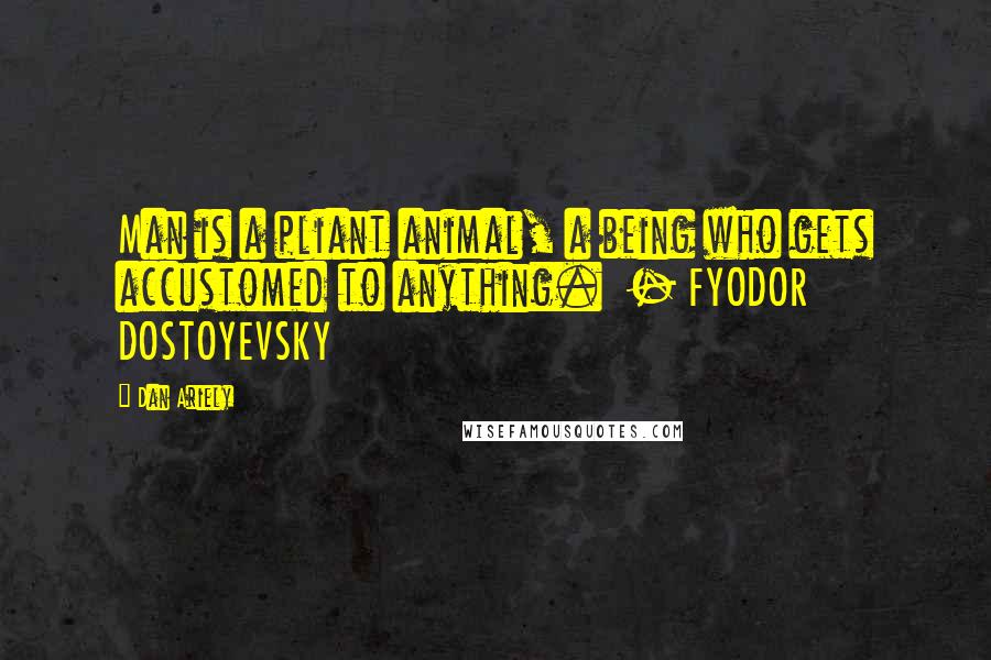 Dan Ariely Quotes: Man is a pliant animal, a being who gets accustomed to anything.  - FYODOR DOSTOYEVSKY