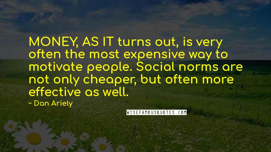 Dan Ariely Quotes: MONEY, AS IT turns out, is very often the most expensive way to motivate people. Social norms are not only cheaper, but often more effective as well.