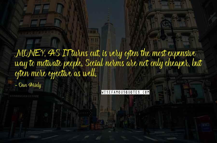 Dan Ariely Quotes: MONEY, AS IT turns out, is very often the most expensive way to motivate people. Social norms are not only cheaper, but often more effective as well.
