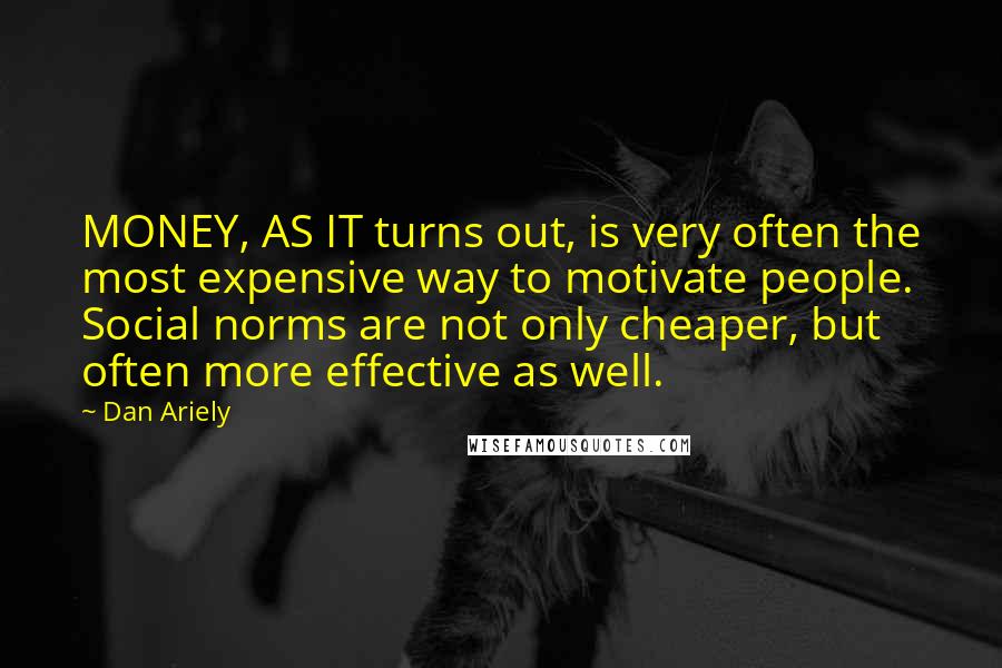 Dan Ariely Quotes: MONEY, AS IT turns out, is very often the most expensive way to motivate people. Social norms are not only cheaper, but often more effective as well.