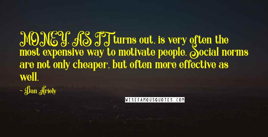 Dan Ariely Quotes: MONEY, AS IT turns out, is very often the most expensive way to motivate people. Social norms are not only cheaper, but often more effective as well.