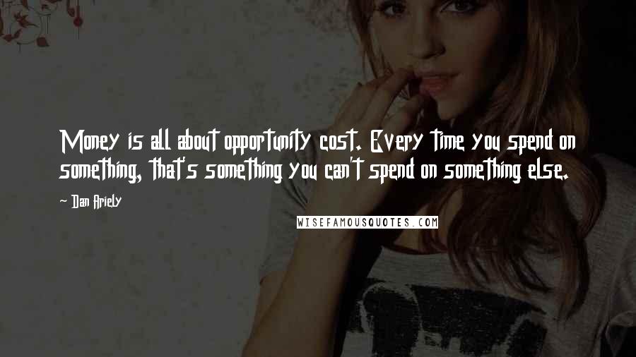 Dan Ariely Quotes: Money is all about opportunity cost. Every time you spend on something, that's something you can't spend on something else.