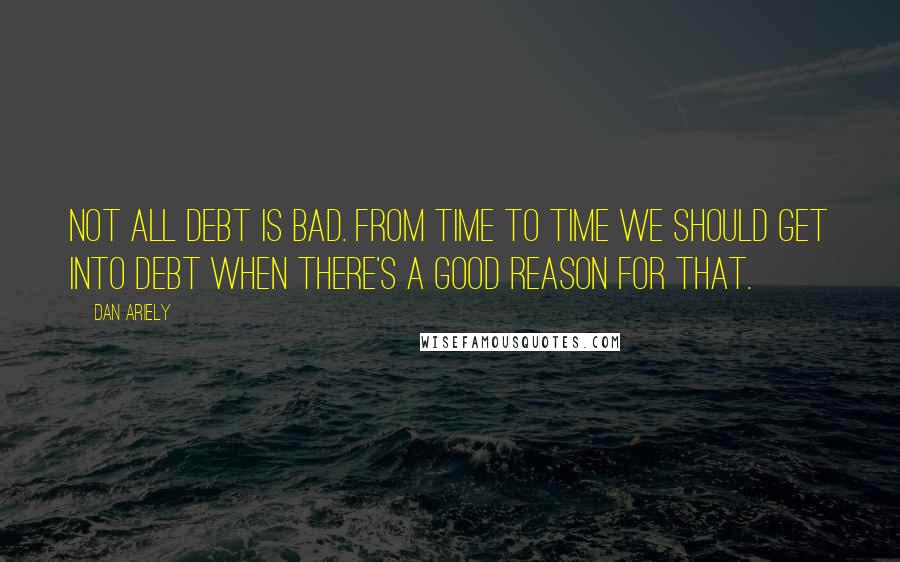 Dan Ariely Quotes: Not all debt is bad. From time to time we should get into debt when there's a good reason for that.