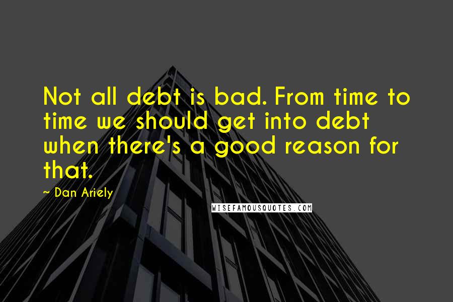 Dan Ariely Quotes: Not all debt is bad. From time to time we should get into debt when there's a good reason for that.