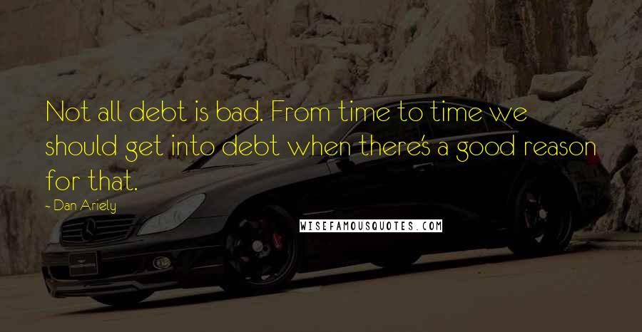 Dan Ariely Quotes: Not all debt is bad. From time to time we should get into debt when there's a good reason for that.